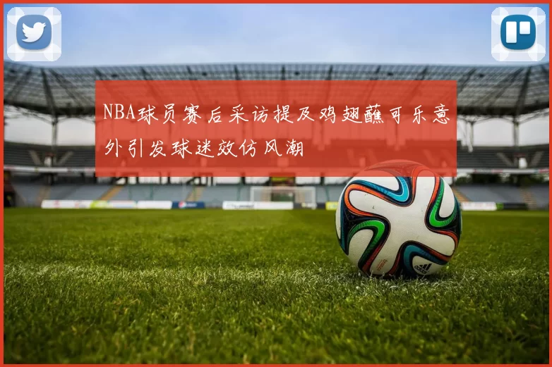 NBA球员赛后采访提及鸡翅蘸可乐意外引发球迷效仿风潮
