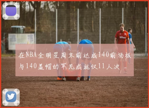 在NBA全明星周末前达成140前场板与140盖帽的罕见成就仅11人次