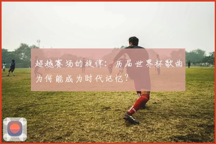 超越赛场的旋律：历届世界杯歌曲为何能成为时代记忆？