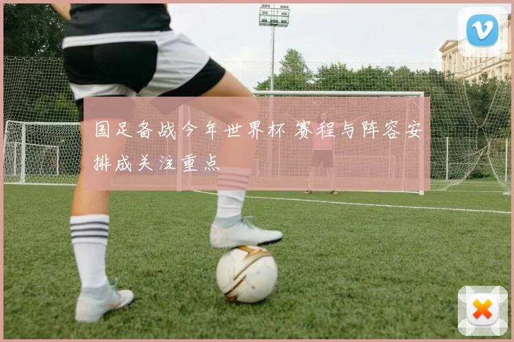 国足备战今年世界杯 赛程与阵容安排成关注重点