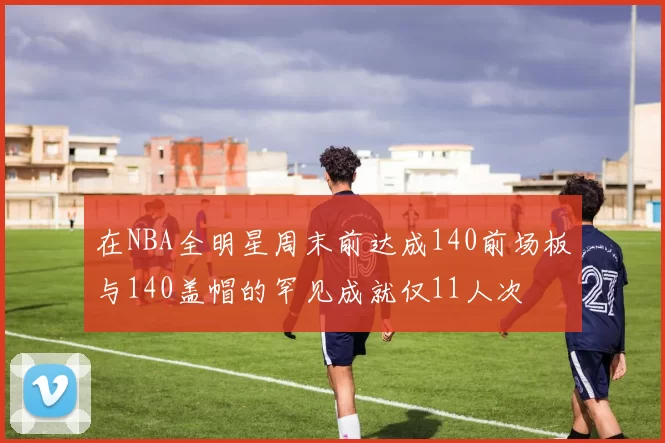 在NBA全明星周末前达成140前场板与140盖帽的罕见成就仅11人次