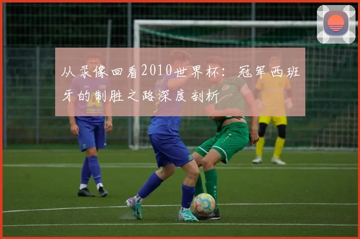 从录像回看2010世界杯：冠军西班牙的制胜之路深度剖析