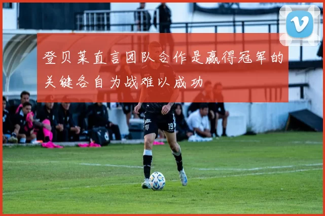 登贝莱直言团队合作是赢得冠军的关键各自为战难以成功