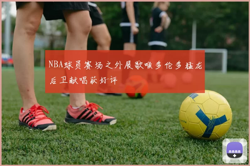 NBA球员赛场之外展歌喉多伦多猛龙后卫献唱获好评